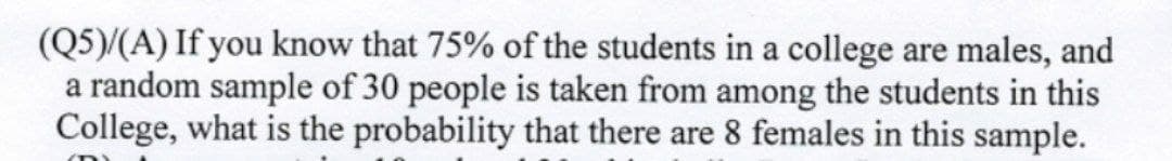 (Q5)/(A) If you know that 75% of the students in a college are males, and
a random sample of 30 people is taken from among the students in this
College, what is the probability that there are 8 females in this sample.
