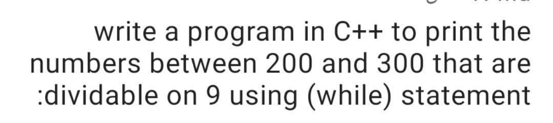 write a program in C++ to print the
numbers between 200 and 300 that are
:dividable on 9 using (while) statement
