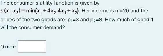 The consumer's utility function is given by
u(x,,x2)= min{x,+4x2,4x, +x,}. Her income is m=20 and the
prices of the two goods are: p1=3 and p2=8. How much of good 1
will the consumer demand?
Ответ:
