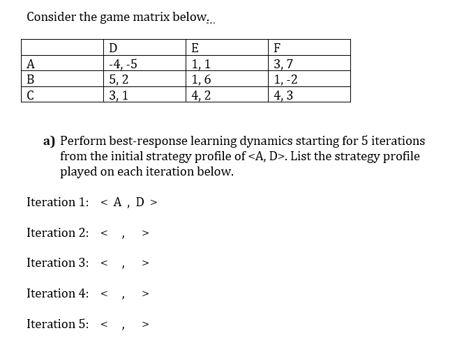 Consider the game matrix below..
E
F
-4, -5
5, 2
3, 1
1, 1
1, 6
4, 2
3, 7
1, -2
4, 3
А
B
C
a) Perform best-response learning dynamics starting for 5 iterations
from the initial strategy profile of <A, D>. List the strategy profile
played on each iteration below.
Iteration 1: < A , D >
Iteration 2: <
Iteration 3:
Iteration 4:
Iteration 5:
>
