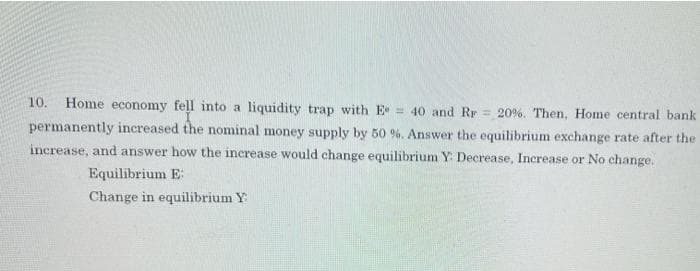 10.
Home economy fell into a liquidity trap with E = 40 and Rr = 20%. Then, Home central bank
permanently increased the nominal money supply by 50 %. Answer the equilibrium exchange rate after the
increase, and answer how the increase would change equilibrium Y: Decrease, Increase or No change.
Equilibrium E:
Change in equilibrium Y
