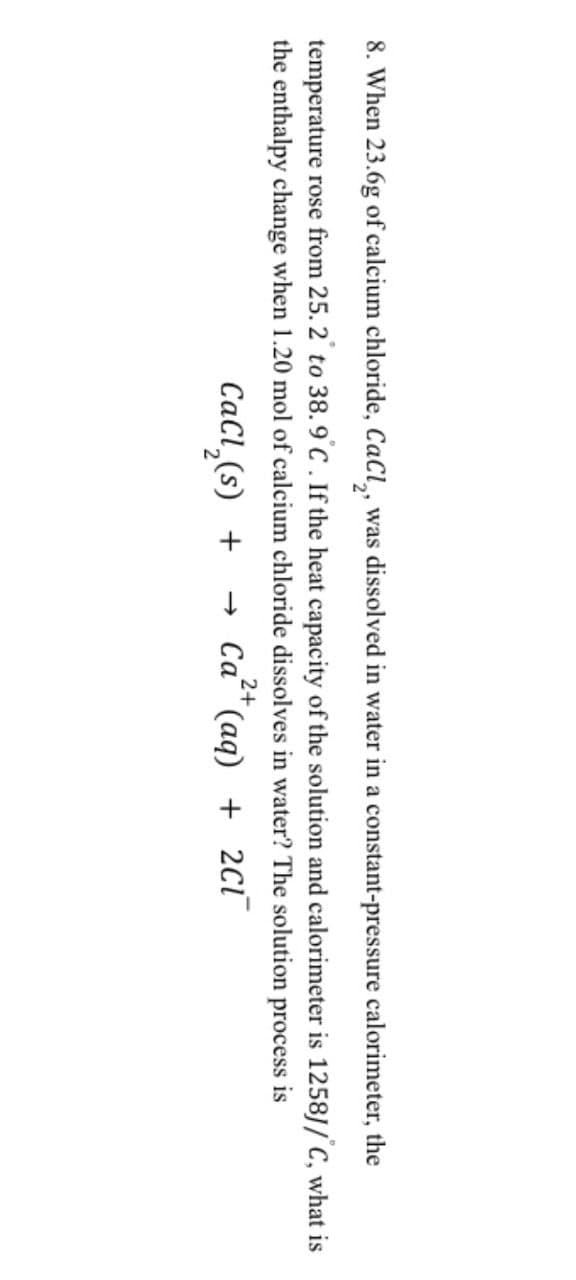 8. When 23.6g of calcium chloride, CaCl2, was dissolved in water in a constant-pressure calorimeter, the
temperature rose from 25. 2° to 38.9°C. If the heat capacity of the solution and calorimeter is 1258J/C, what is
the enthalpy change when 1.20 mol of calcium chloride dissolves in water? The solution process is
2+
CaCl2(s) + → Ca (aq) + 2cī