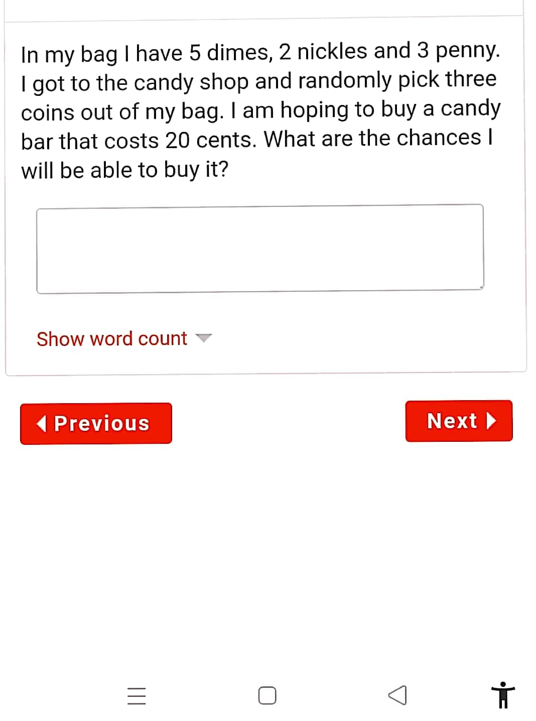 In my bag I have 5 dimes, 2 nickles and 3 penny.
I got to the candy shop and randomly pick three
coins out of my bag. I am hoping to buy a candy
bar that costs 20 cents. What are the chances I
will be able to buy it?
Show word count
( Previous
Next
