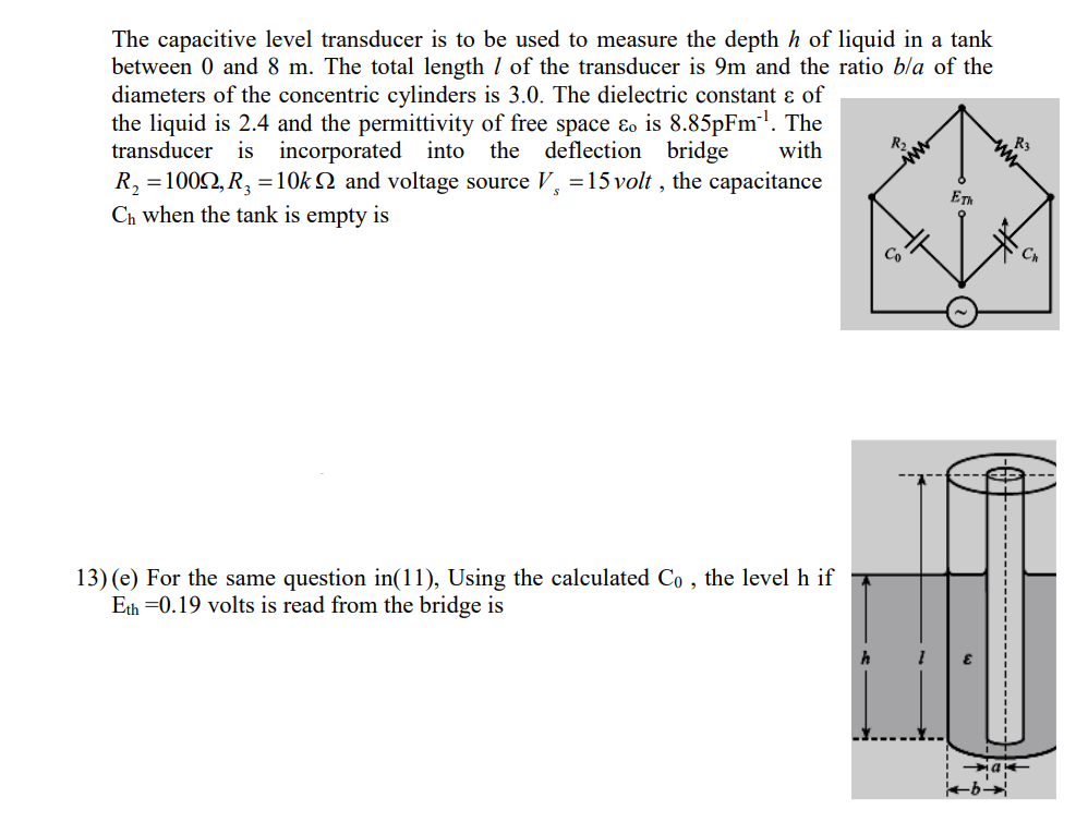 The capacitive level transducer is to be used to measure the depth h of liquid in a tank
between 0 and 8 m. The total length I of the transducer is 9m and the ratio bla of the
diameters of the concentric cylinders is 3.0. The dielectric constant ɛ of
the liquid is 2.4 and the permittivity of free space ɛo is 8.85pFm. The
transducer is incorporated into the deflection bridge
R, =1002, R, =10k N and voltage source V, =15 volt , the capacitance
Ch when the tank is empty is
with
R2
ET
Co
13) (e) For the same question in(11), Using the calculated Co , the level h if
Eth =0.19 volts is read from the bridge is
