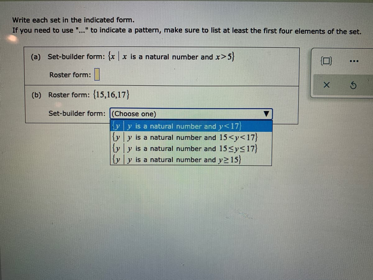 Write each set in the indicated form.
If you need to use ".
"to indicate a pattern, make sure to list at least the first four elements of the set.
(a) Set-builder form: xx is a natural number and x>5}
...
Roster form:||
(b) Roster form: (15,16,17)}
Set-builder form: (Choose one)
yy is a natural number and y<17
yy is a natural number and 15<y<17}
{yy is a natural number and 15<ys17}
{yy is a natural number and y 15)
