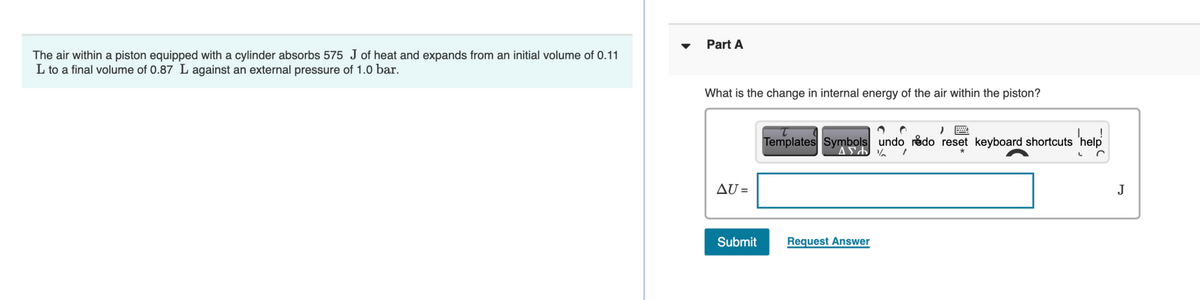 Part A
The air within a piston equipped with a cylinder absorbs 575 J of heat and expands from an initial volume of 0.11
L to a final volume of 0.87 L against an external pressure of 1.0 bar.
What is the change in internal energy of the air within the piston?
Templates Symbols undo rédo reset keyboard shortcuts 'help
AU =
J
Submit
Request Answer
