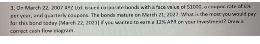 3. On March 22, 2007 XYZ Ltd. issued corporate bonds with a face value of $1000, a coupon rate of 6%
per year, and quarterly coupons. The bonds mature on March 21, 2027. What is the most you would pay
for this bond today (March 22, 2021) if you wanted to earn a 12% APR on your investment? Draw a
correct cash flow diagram.
