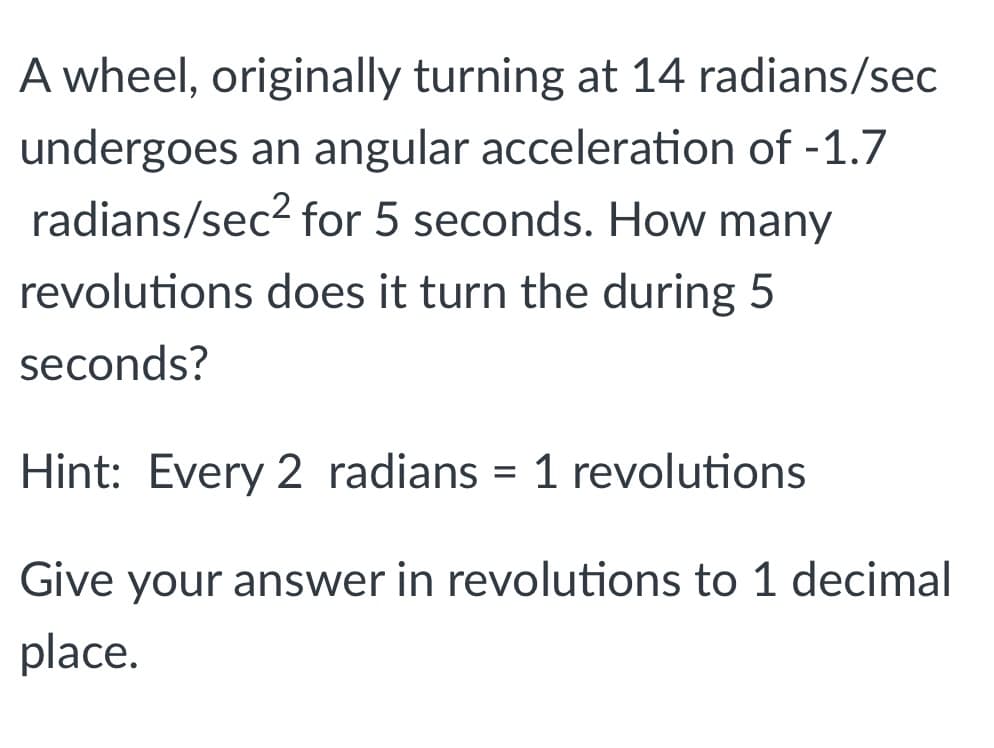A wheel, originally turning at 14 radians/sec
undergoes an angular acceleration of -1.7
radians/sec? for 5 seconds. How many
revolutions does it turn the during 5
seconds?
Hint: Every 2 radians = 1 revolutions
Give your answer in revolutions to 1 decimal
place.
