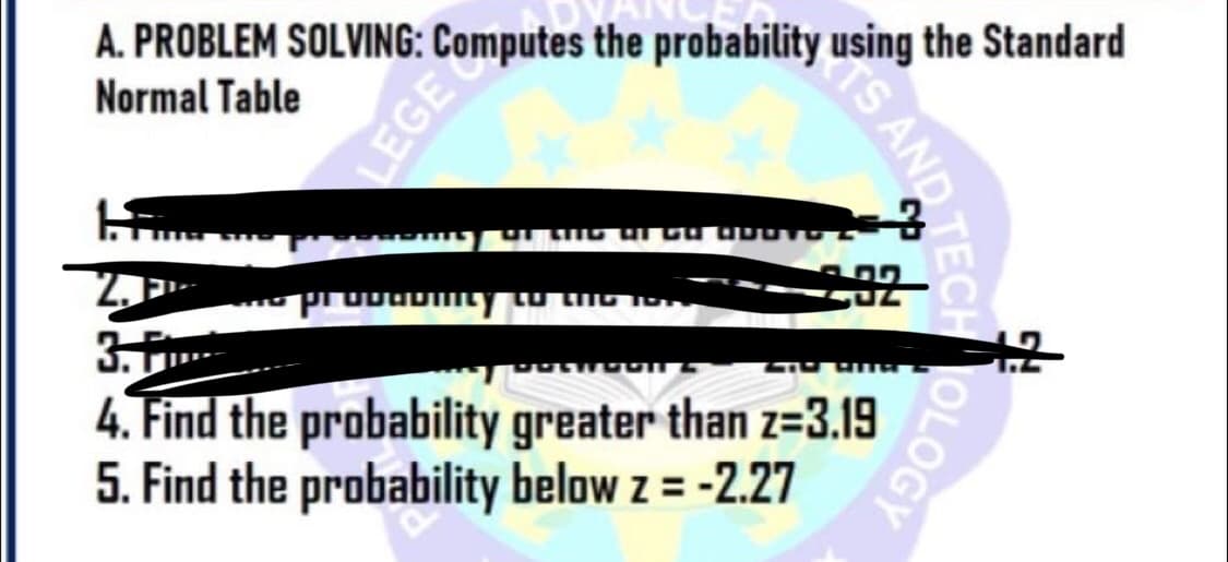 A. PROBLEM SOLVING: Computes the probability using the Standard
Normal Table
HS) DE LIG af ca apo
2. P
probabmity to the iss
3. F
SEROONS
4. Find the probability greater than z=3.19
5. Find the probability below z = -2.27
S AND TECH
OLOGY