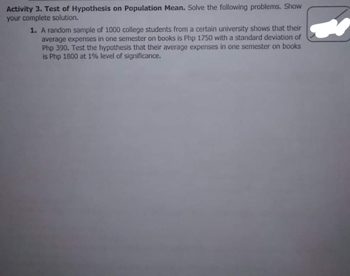 Activity 3. Test of Hypothesis on Population Mean. Solve the following problems. Show
your complete solution.
1. A random sample of 1000 college students from a certain university shows that their
average expenses in one semester on books is Php 1750 with a standard deviation of
Php 390. Test the hypothesis that their average expenses in one semester on books
is Php 1800 at 1% level of significance.