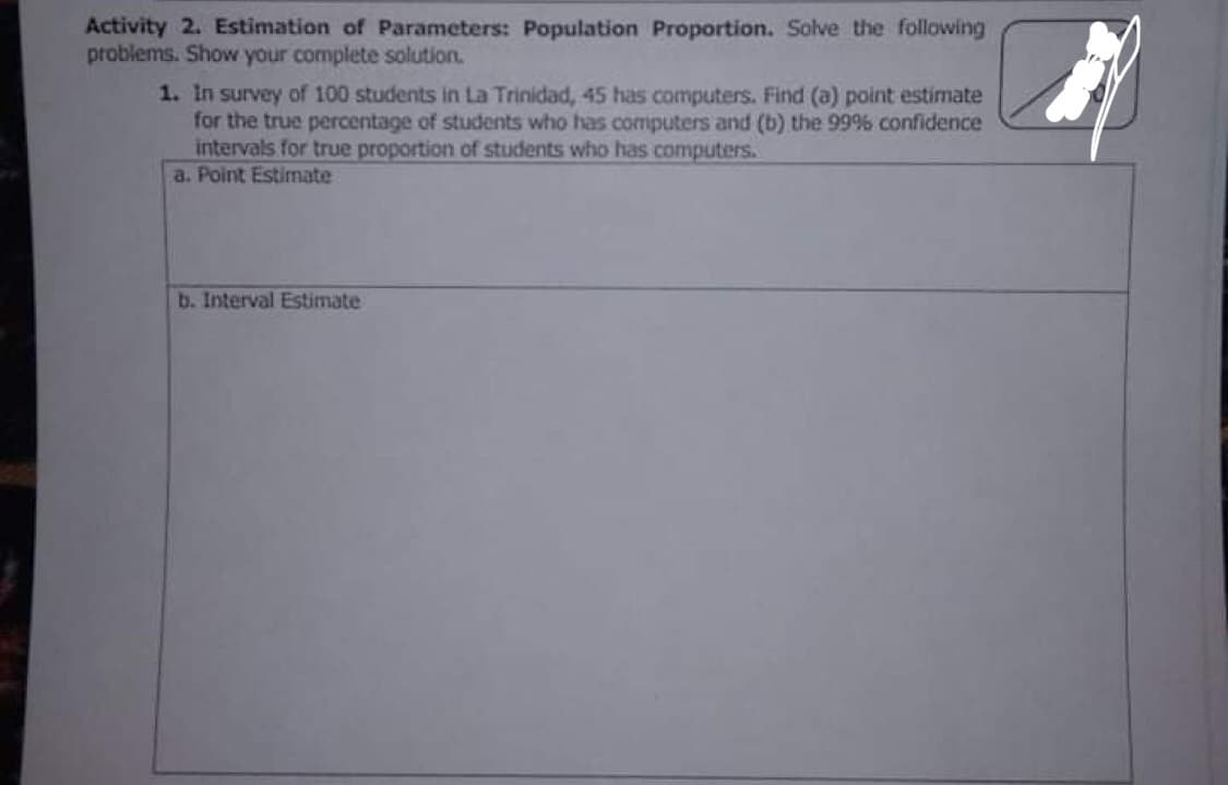 Activity 2. Estimation of Parameters: Population Proportion. Solve the following
problems. Show your complete solution.
1. In survey of 100 students in La Trinidad, 45 has computers. Find (a) point estimate
for the true percentage of students who has computers and (b) the 99% confidence
intervals for true proportion of students who has computers.
a. Point Estimate
b. Interval Estimate