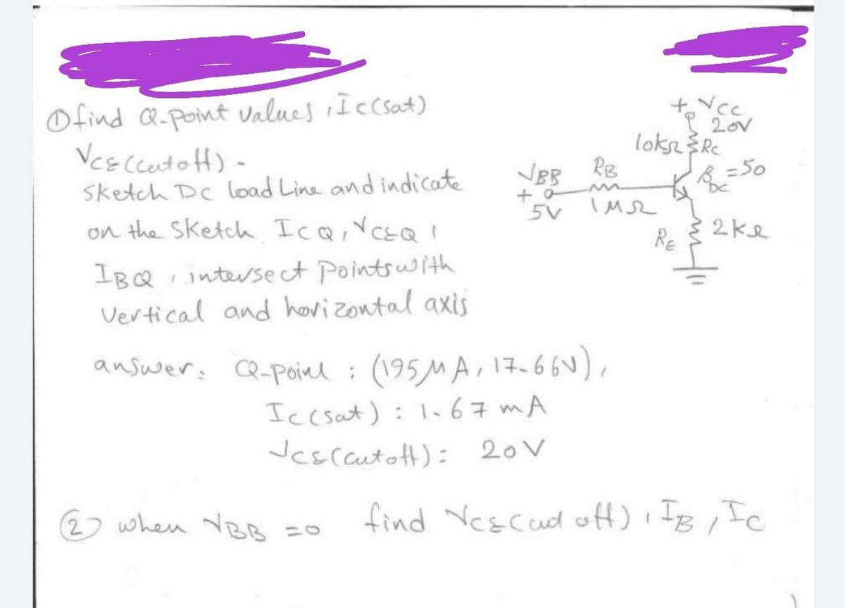 Ofind Q-point values Iccsat)
Vcs Cceto fH)-
lokseRe
RB
Sketch Dc load Line and indicate
VBB
=50
DC
on the Sketch IcQ,YcsQ
5V M
RE
IBQ intersect Pointsuwith
Vertical and hovizontal axis
answer: CQ-Poinl
: (195MA, 1766
Ic csat): I.67 mA
Jcsccutott): 20V
2) when VBB
find Yescud off)IB, Ic
