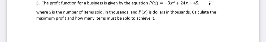 5. The profit function for a business is given by the equation P(x) = -3x2 + 24x – 45,
where x is the number of items sold, in thousands, and P(x) is dollars in thousands. Calculate the
maximum profit and how many items must be sold to achieve it.
