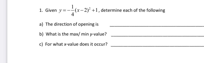 1
1. Given y=--(x– 2)² +1, determine each of the following
a) The direction of opening is
b) What is the max/ min y-value?
c) For what x-value does it occur?
