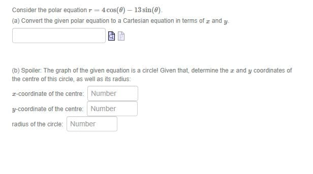 Consider the polar equation r = 4 cos(0) – 13 sin(0).
(a) Convert the given polar equation to a Cartesian equation in terms of z and y.
(b) Spoiler: The graph of the given equation is a circle! Given that, determine the z and y coordinates of
the centre of this circle, as well as its radius:
z-coordinate of the centre: Number
y-coordinate of the centre: Number
radius of the circle: Number
