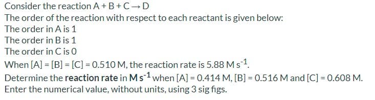 Consider the reaction A+ B+C→ D
The order of the reaction with respect to each reactant is given below:
The order in A is 1
The order in B is 1
The order in C is 0
When [A] = [B] = [C] = 0.510 M, the reaction rate is 5.88 Ms1.
Determine the reaction rate in Ms1when [A] = 0.414 M, [B] = 0.516 M and [C] = 0.608 M.
Enter the numerical value, without units, using 3 sig figs.
