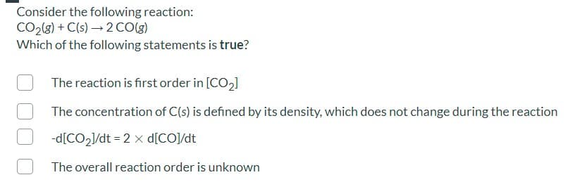 Consider the following reaction:
CO2(8) + C(s) → 2 CO(g)
Which of the following statements is true?
The reaction is first order in [CO2]
The concentration of C(s) is defined by its density, which does not change during the reaction
-d[CO21/dt = 2 x d[CO]/dt
The overall reaction order is unknown
