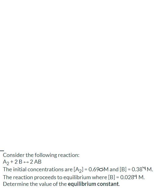 Consider the following reaction:
A2 + 2B+2 AB
The initial concentrations are [A2] = 0.69OM and [B] = 0.38 M.
The reaction proceeds to equilibrium where [B] = 0.028 M.
Determine the value of the equilibrium constant.
