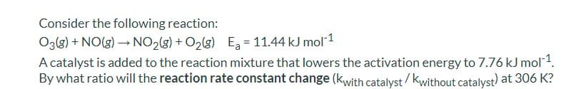 Consider the following reaction:
Oz(g) + NO(g) → NO2(g) + O2(g) Ea = 11.44 kJ mol1
A catalyst is added to the reaction mixture that lowers the activation energy to 7.76 kJ mol1.
By what ratio will the reaction rate constant change (kwith catalyst / kwithout catalyst) at 306 K?
