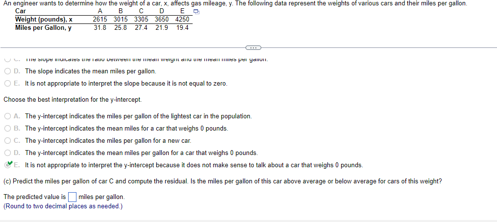 An engineer wants to determine how the weight of a car, x, affects gas mileage, y. The following data represent the weights of various cars and their miles per gallon.
Car
A B с D E Q
2615 3015 3305 3650 4250
31.8 25.8 27.4 21.9 19.4
Weight (pounds), x
Miles per Gallon, y
C
me siope muncates the Tau petween the mean weight and the mean mies per yalivi.
O D. The slope indicates the mean miles per gallon.
O E. It is not appropriate to interpret the slope because it is not equal to zero.
Choose the best interpretation for the y-intercept.
O A. The y-intercept indicates the miles per gallon of the lightest car in the population.
O B. The y-intercept indicates the mean miles for a car that weighs 0 pounds.
O C. The y-intercept indicates the miles per gallon for a new car.
O D. The y-intercept indicates the mean miles per gallon for a car that weighs 0 pounds.
E.
It is not appropriate to interpret the y-intercept because it does not make sense to talk about a car that weighs 0 pounds.
(c) Predict the miles per gallon of car C and compute the residual. Is the miles per gallon of this car above average or below average for cars of this weight?
The predicted value is miles per gallon.
(Round to two decimal places as needed.)