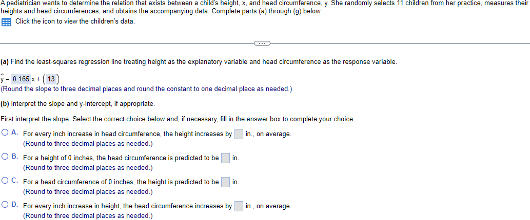 A pediatrician wants to determine the relation that exists between a child's height, x, and head circumference, y. She randomly selects 11 children from her practice, measures their
heights and head circumferences, and obtains the accompanying data. Complete parts (a) through (g) below.
Click the icon to view the children's data.
(a) Find the least-squares regression line treating height as the explanatory variable and head circumference as the response variable.
y = 0.165 x + (13)
(Round the slope to three decimal places and round the constant to one decimal place as needed.)
(b) Interpret the slope and y-intercept, if appropriate.
First interpret the slope. Select the correct choice below and, if necessary, fill in the answer box to complete your choice.
O A. For every inch increase in head circumference, the height increases by
in., on average.
(Round to three decimal places as needed.)
OB. For a height of 0 inches, the head circumference is predicted to be
(Round to three decimal places as needed.)
O C. For a head circumference of 0 inches, the height is predicted to be
(Round to three decimal places as needed.)
in.
in.
O D. For every inch increase in height, the head circumference increases by
(Round to three decimal places as needed.)
in., on average.