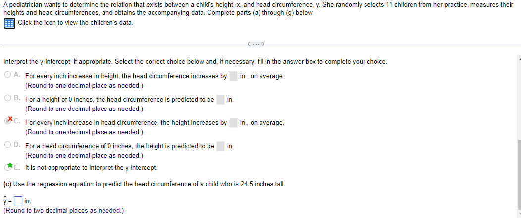 A pediatrician wants to determine the relation that exists between a child's height, x, and head circumference, y. She randomly selects 11 children from her practice, measures their
heights and head circumferences, and obtains the accompanying data. Complete parts (a) through (g) below.
Click the icon to view the children's data.
Interpret the y-intercept, if appropriate. Select the correct choice below and, if necessary, fill in the answer box to complete your choice.
in., on average.
O A. For every inch increase in height, the head circumference increases by
(Round to one decimal place as needed.)
OB. For a height of 0 inches, the head circumference is predicted to be
(Round to one decimal place as needed.)
in.
C. For every inch increase in head circumference, the height increases by
(Round to one decimal place as needed.)
y =
in.
(Round to two decimal places as needed.)
C
OD. For a head circumference of 0 inches, the height is predicted to be
(Round to one decimal place as needed.)
E. It is not appropriate to interpret the y-intercept.
(c) Use the regression equation to predict the head circumference of a child who is 24.5 inches tall.
in.
in., on average.