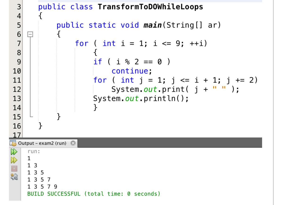 3 public class
{
34
4
LO
6
7
8
9
10
11
12
~3
13
14
15
16
17
会会回路
}
TransformToDOWhileLoops
public static void main(String[] ar)
{
}
for (int i =
1; i <= 9; ++i)
{
if (i % 2 == 0 )
continue;
}
for (int j
=
System.out.print( j +
System.out.println();
1; j <= i + 1; j += 2)
||
);
Output - exam2 (run)
run:
1
1 3
135
1 3 5 7
1 3 5 7 9
BUILD SUCCESSFUL (total time: 0 seconds)