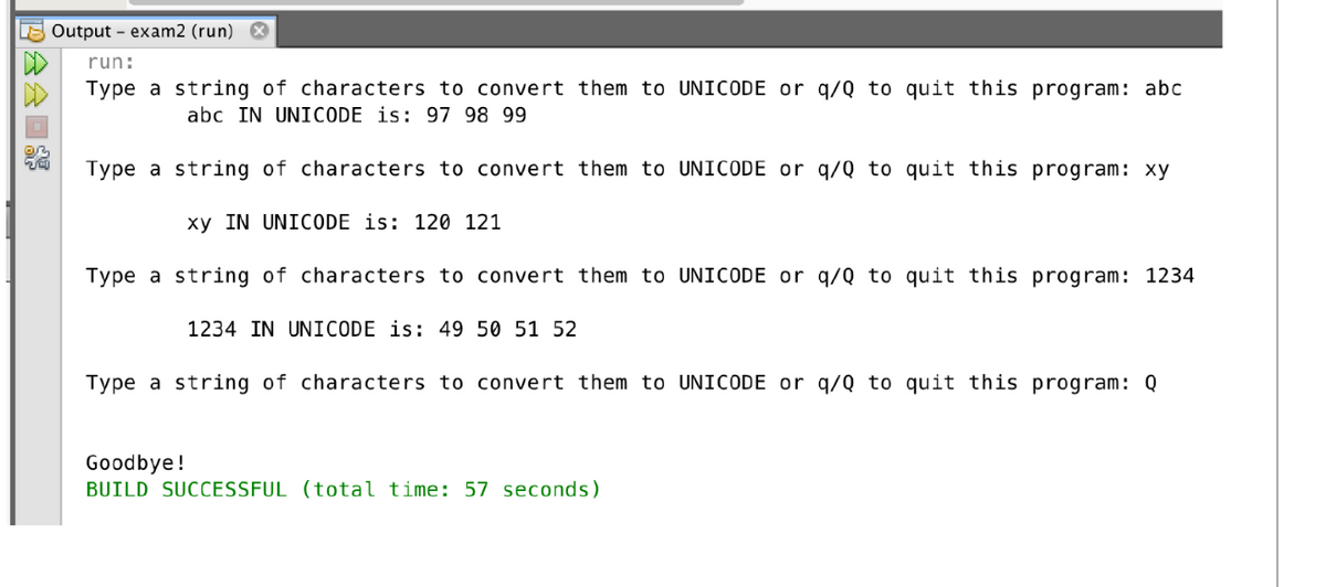 PA
D
Output - exam2 (run)
run:
Type a string of characters to convert them to UNICODE or q/Q to quit this program: abc
abc IN UNICODE is: 97 98 99
Type a string of characters to convert them to UNICODE or q/Q to quit this program: xy
xy IN UNICODE is: 120 121
Type a string of characters to convert them to UNICODE or q/Q to quit this program: 1234
1234 IN UNICODE is: 49 50 51 52
Type a string of characters to convert them to UNICODE or q/Q to quit this program: Q
Goodbye!
BUILD SUCCESSFUL (total time: 57 seconds)