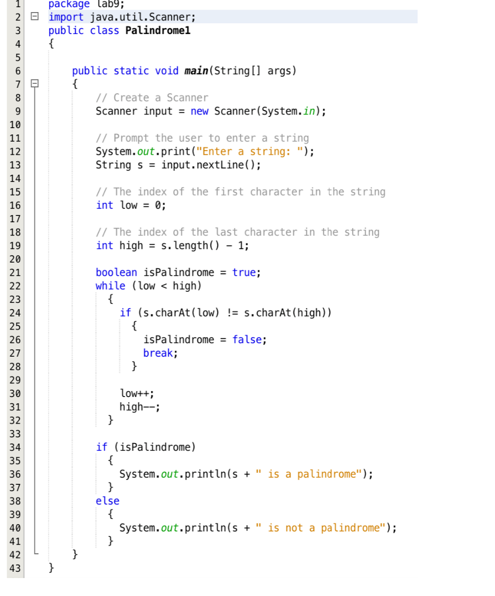 +2345
package lab9;
2 import java.util.Scanner;
public class Palindromel
{
1
6
7
8
9
10
HERREGAAN
H
11
12
13
14
15
16
17
18
19
20
21
22
23
24
25
26
27
28
29
30 31 32 33 34 35 36 37 38 39 40 41 42 43
0-
public static void main(String[] args)
{
// Create a Scanner
Scanner input = new Scanner(System.in);
// Prompt the user to enter a string
System.out.print("Enter a string: ");
String s = input.nextLine();
// The index of the first character in the string
int low = 0;
// The index of the last character in the string
int high = s.length() - 1;
boolean isPalindrome = true;
while (low < high)
{
}
if (s.charAt(low) !=s.charAt(high))
{
}
isPalindrome = false;
break;
if (isPalindrome)
{
}
else
{
}
low++;
high--;
System.out.println(s + " is a palindrome");
System.out.println(s + " is not a palindrome");