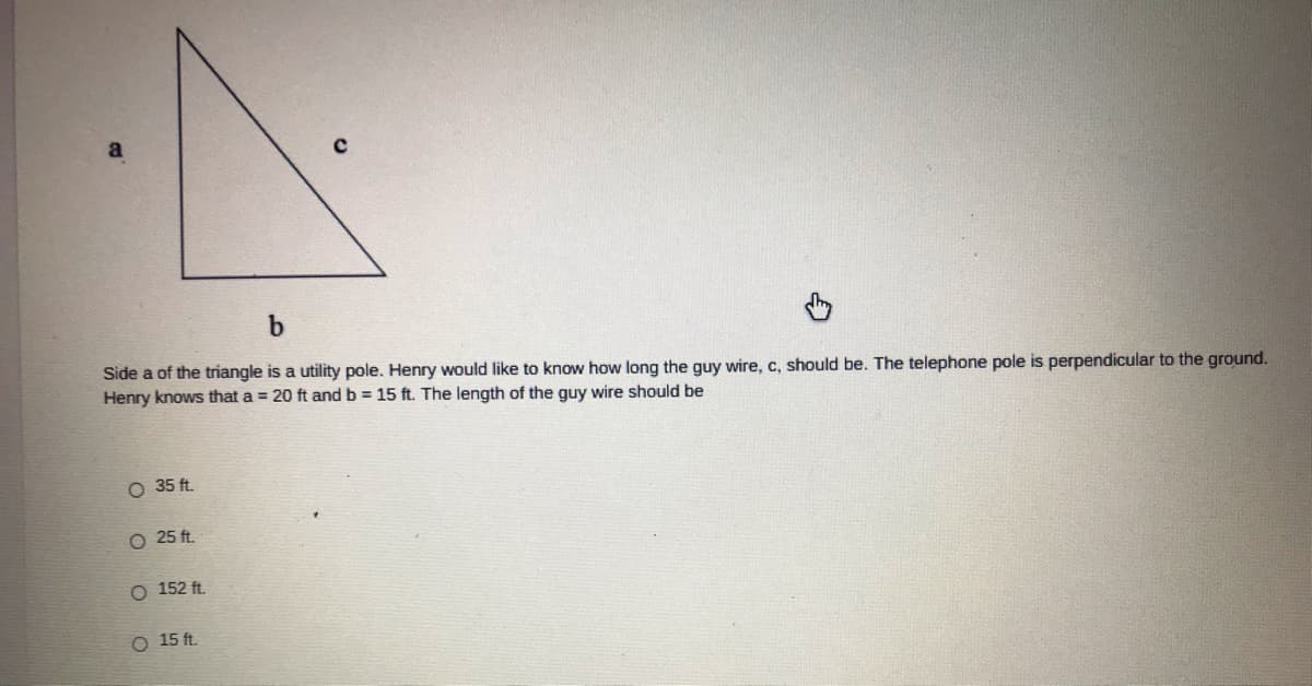 Side a of the triangle is a utility pole. Henry would like to know how long the guy wire, c, should be. The telephone pole is perpendicular to the ground.
Henry knows that a = 20 ft and b = 15 ft. The length of the guy wire should be
O 35 ft.
O 25 ft.
O 152 ft.
O 15 ft.
