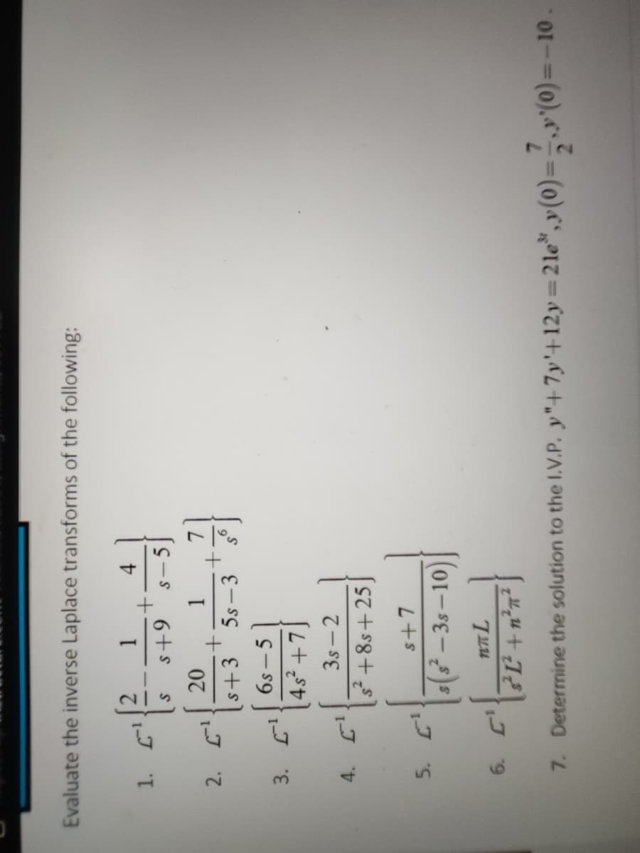 Evaluate the inverse Laplace transforms of the following:
4.
6+s
S-5
20
s+3
6s –5
5s -3
3s - 2
s+8s+25
s+7
s(3 – 35 –10)
Determine the solution to the I.V.P. y"+7y'+12y=21e",y(0)=,,»"(0)=-10.
