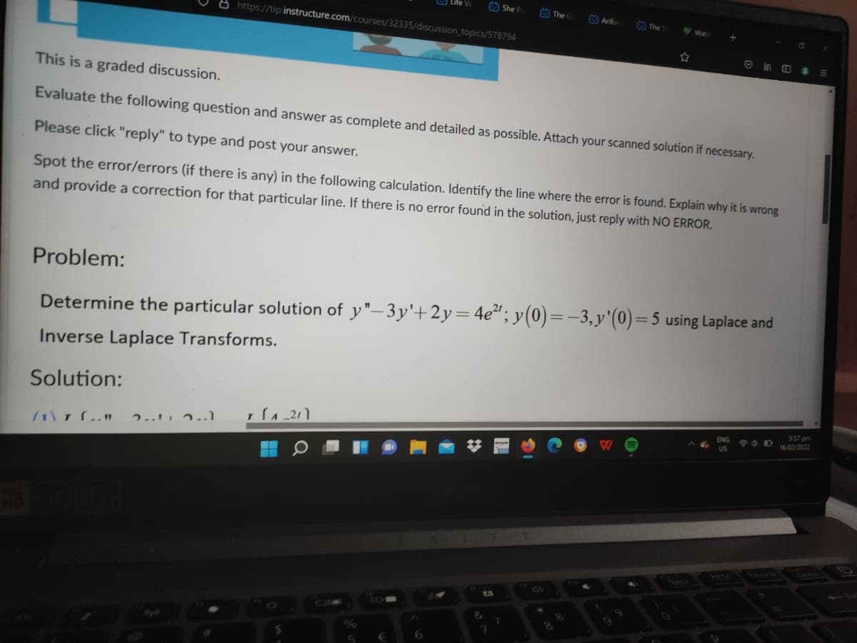 O She P
O The
2) Arifur
The
V Wat
8 https://tip instructure.com/courses/32335/discussion_topics/578794
This is a graded discussion.
Evaluate the following question and answer as complete and detailed as possible. Attach your scanned solution if necessary.
Please click "reply" to type and post your answer.
Spot the error/errors (if there is any) in the following calculation. Identify the line where the error is found. Explain why it is wrong
and provide a correction for that particular line. If there is no error found in the solution, just reply with NO ERROR.
Problem:
Determine the particular solution of y"-3y'+2y= 4e"; y(0)=-3, y'(0)=5 using Laplace and
Inverse Laplace Transforms.
Solution:
557 pm
16/02/2022
ENG
US
