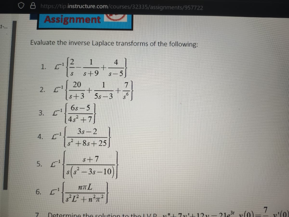 o https://tip.instructure.com/courses/32335/assignments/957722
Assignment
1-...
Evaluate the inverse Laplace transforms of the following:
1
1.
s+9
20
2. E
1
s+3
5s -3
6s -5
3. C
4s+7
3s-2
4.
s² +8s+25
s+7
5. L
s(s-3s-10)
NA L
6.
sL +n?n?
Determine the solution to the LV D.
71'+1?x=2le3t v(0)-- v'(0)
