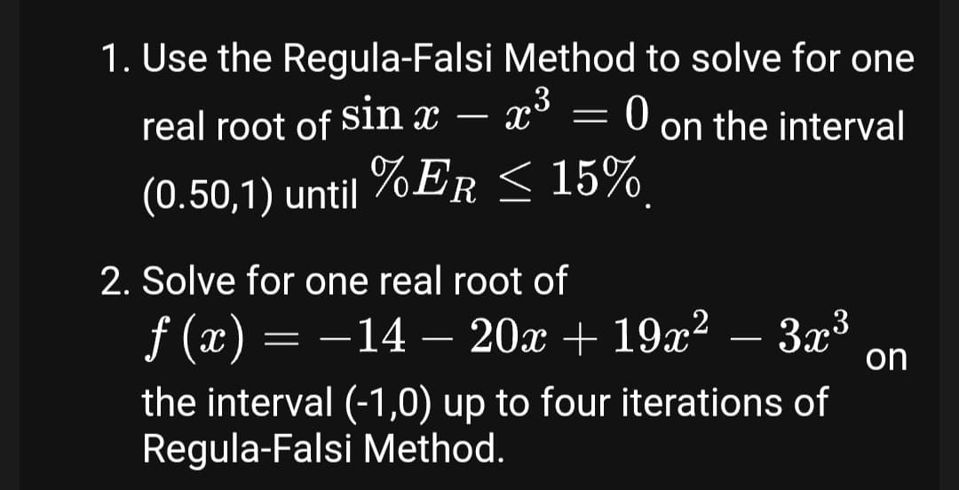 1. Use the Regula-Falsi Method to solve for one
,3
real root of Sln x – x° = 0 on the interval
(0.50,1) until %ER < 15%
2. Solve for one real root of
f (x) = –14 – 20x + 19x² – 3x³
on
the interval (-1,0) up to four iterations of
Regula-Falsi Method.
