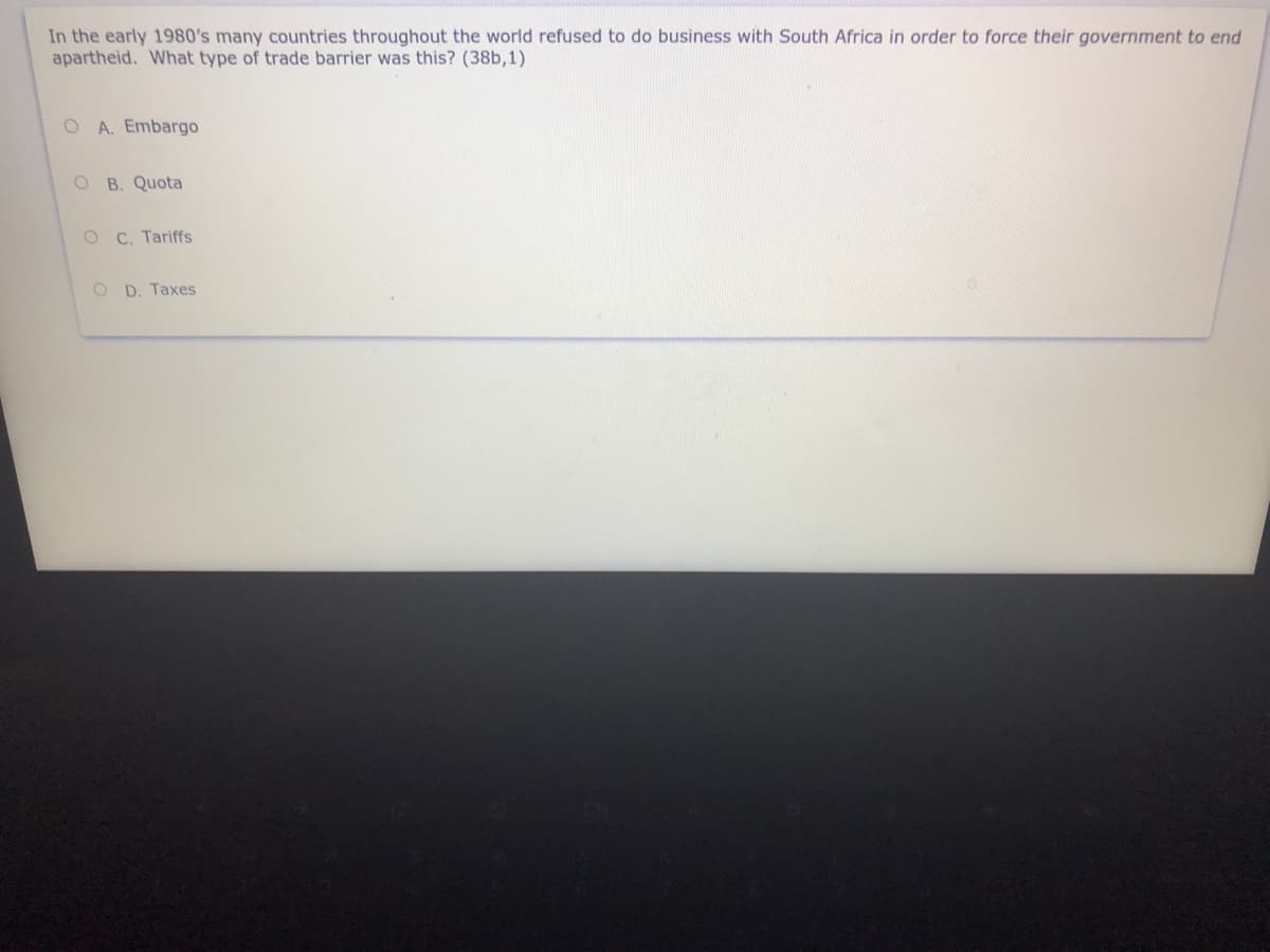 In the early 1980's many countries throughout the world refused to do business with South Africa in order to force their government to end
apartheid. What type of trade barrier was this? (38b,1)
O A. Embargo
O B. Quota
O C. Tariffs
O D. Taxes

