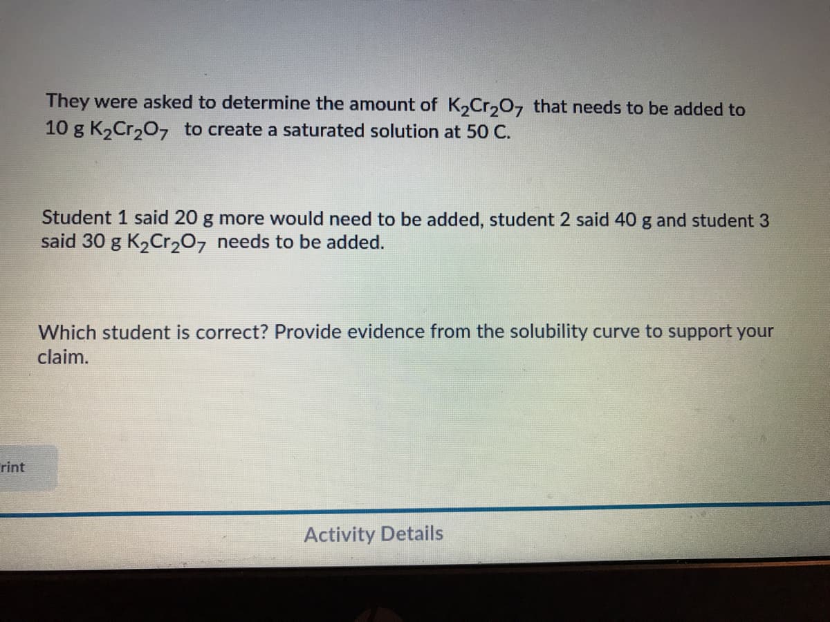 They were asked to determine the amount of K2Cr,0, that needs to be added to
10 g K2Cr207 to create a saturated solution at 50 C.
Student 1 said 20 g more would need to be added, student 2 said 40 g and student 3
said 30 g K2Cr207 needs to be added.
Which student is correct? Provide evidence from the solubility curve to support your
claim.
rint
Activity Details
