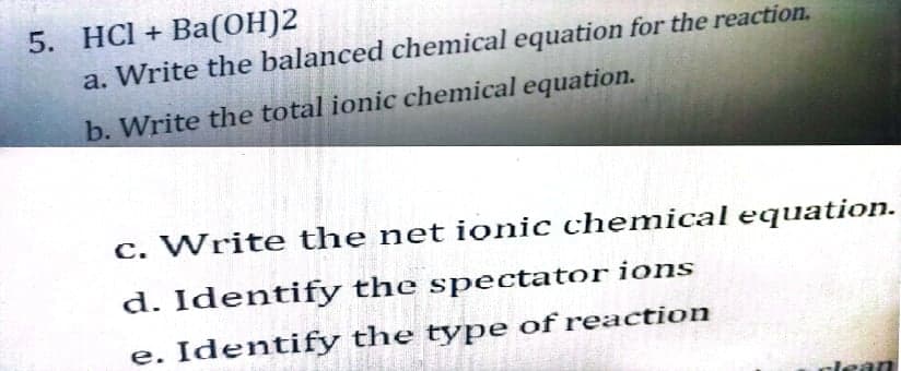 5. HCI + Ba(ОН)2
a. Write the balanced chemical equation for the reaction.
b. Write the total ionic chemical equation.
c. Write the net ionic chemical equation.
d. Identify the spectator ions
e. Identify the type of reaction
dean
