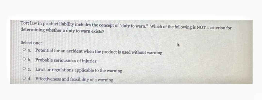 Tort law in product liability includes the concept of "duty to warn." Which of the following is NOT a criterion for
determining whether a duty to warn exists?
Select one:
O a. Potential for an accident when the product is used without warning
O b. Probable seriousness of injuries
O c. Laws or regulations applicable to the warning
O d. Effectiveness and feasibility of a warning
