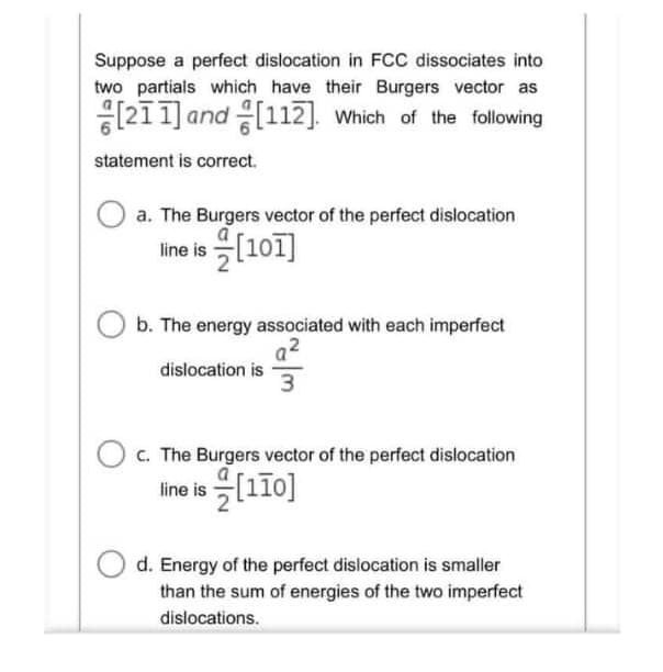 Suppose a perfect dislocation in FCC dissociates into
two partials which have their Burgers vector as
[211] and [112]. Which of the following
statement is correct.
a. The Burgers vector of the perfect dislocation
line is (101]
b. The energy associated with each imperfect
dislocation is
O c. The Burgers vector of the perfect dislocation
Ine is 을[110]
d. Energy of the perfect dislocation is smaller
than the sum of energies of the two imperfect
dislocations.
