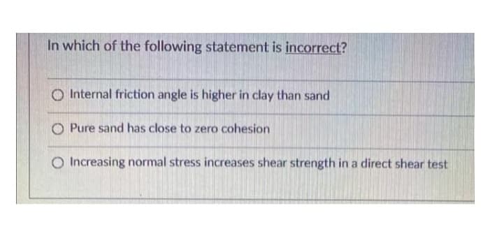 In which of the following statement is incorrect?
O Internal friction angle is higher in clay than sand
O Pure sand has close to zero cohesion
Increasing normal stress increases shear strength in a direct shear test
