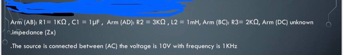 Arm (AB): R1= 1KQ, C1 = 1µF, Arm (AD): R2 = 3KN, L2 = 1mH, Arm (BC): R3= 2KQ, Arm (DC) unknown
.impedance (Zx)
.The source is connected between (AC) the voltage is 10V with frequency is 1 KHz
