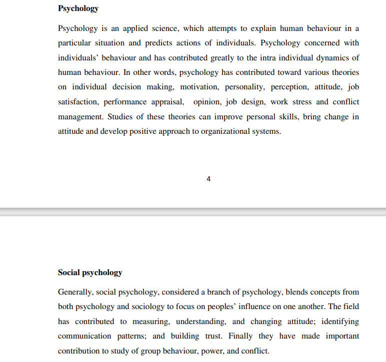 Psychology
Psychology is an applied science, which attempts to explain human behaviour in a
particular situation and predicts actions of individuals. Psychology concerned with
individuals' behaviour and has contributed greatly to the intra individual dynamics of
human behaviour. In other words, psychology has contributed toward various theories
on individual decision making, motivation, personality, perception, attitude, job
satisfaction, performance appraisal, opinion, job design, work stress and conflict
management. Studies of these theories can improve personal skills, bring change in
attitude and develop positive approach to organizational systems.
Social psychology
Generally, social psychology, considered a branch of psychology, blends concepts from
both psychology and sociology to focus on peoples' influence on one another. The field
has contributed to measuring, understanding, and changing attitude; identifying
communication patterns; and building trust. Finally they have made important
contribution to study of group behaviour, power, and conflict.
