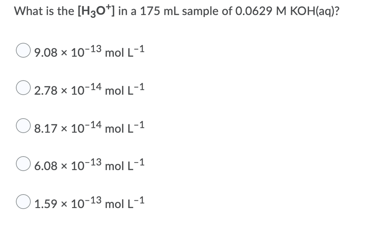 What is the [H30*] in a 175 mL sample of 0.0629 M KOH(aq)?
9.08 x 10-13 mol L-1
2.78 x 10-14
mol L-1
8.17 x 10-14 mol L-1
O 6.08 x 10-13 mol L-1
1.59 x 10-13 mol L-1
