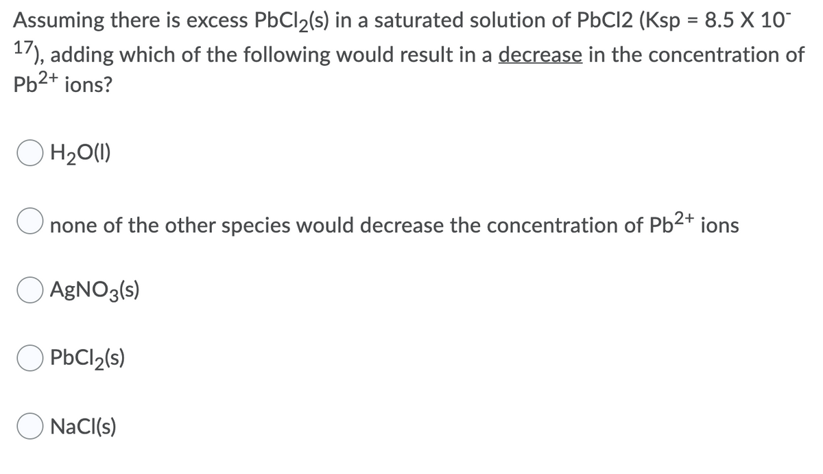 Assuming there is excess PbCl2(s) in a saturated solution of PbCI2 (Ksp = 8.5 X 10
17), adding which of the following would result in a decrease in the concentration of
Pb2+ ions?
%3D
H20(1I)
none of the other species would decrease the concentration of Pb2+ ions
AGNO3(s)
PbCl2(s)
NaCI(s)
