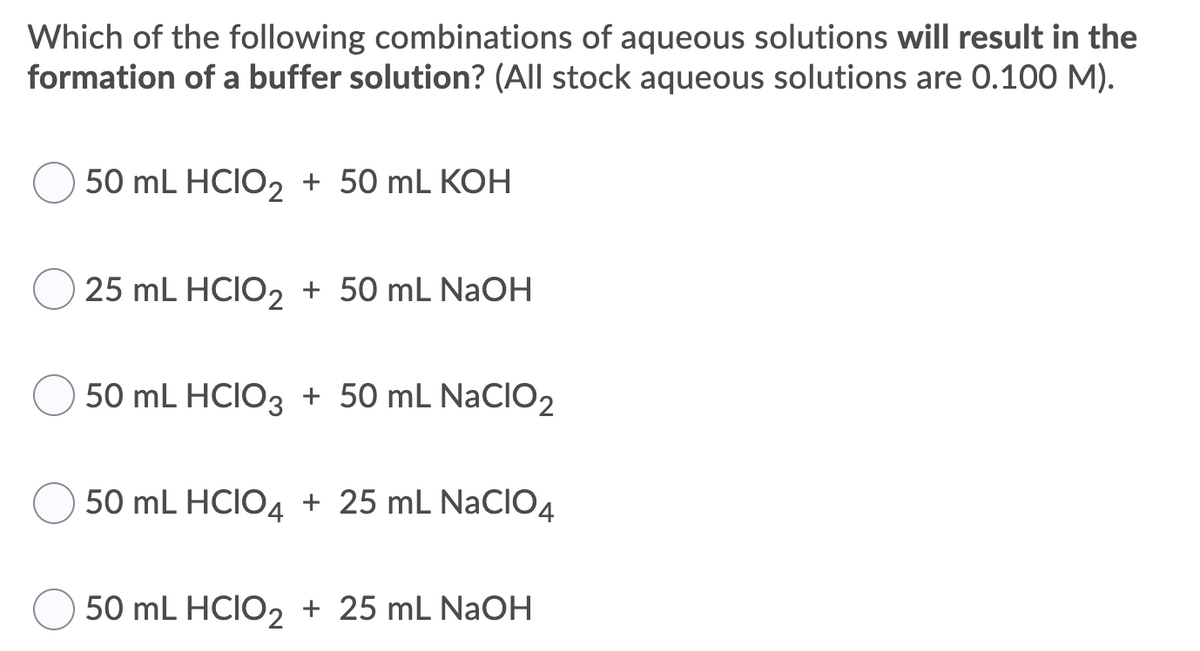 Which of the following combinations of aqueous solutions will result in the
formation of a buffer solution? (All stock aqueous solutions are 0.100 M).
50 mL HCIO2 + 50 mL KOH
25 mL HCIO2 + 50 mL NaOH
50 mL HCIO3 + 50 mL NaCIO2
50 mL HCIO4 + 25 mL NaClO4
50 mL HCIO2 + 25 mL NaOH
