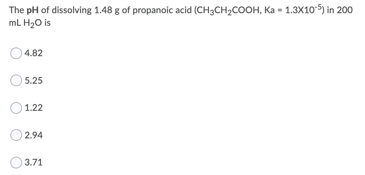 The pH of dissolving 1.48 g of propanoic acid (CH3CH2COOH, Ka = 1.3X105) in 200
mL H20 is
4.82
5.25
1.22
2.94
3.71
