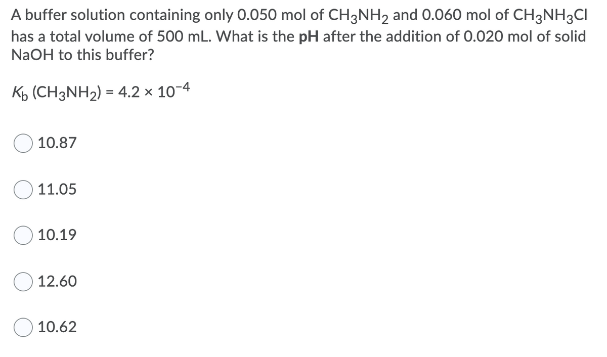 A buffer solution containing only 0.050 mol of CH3NH2 and 0.060 mol of CH3NH3CI
has a total volume of 500 mL. What is the pH after the addition of 0.020 mol of solid
NaOH to this buffer?
%3D
10.87
11.05
10.19
12.60
10.62
