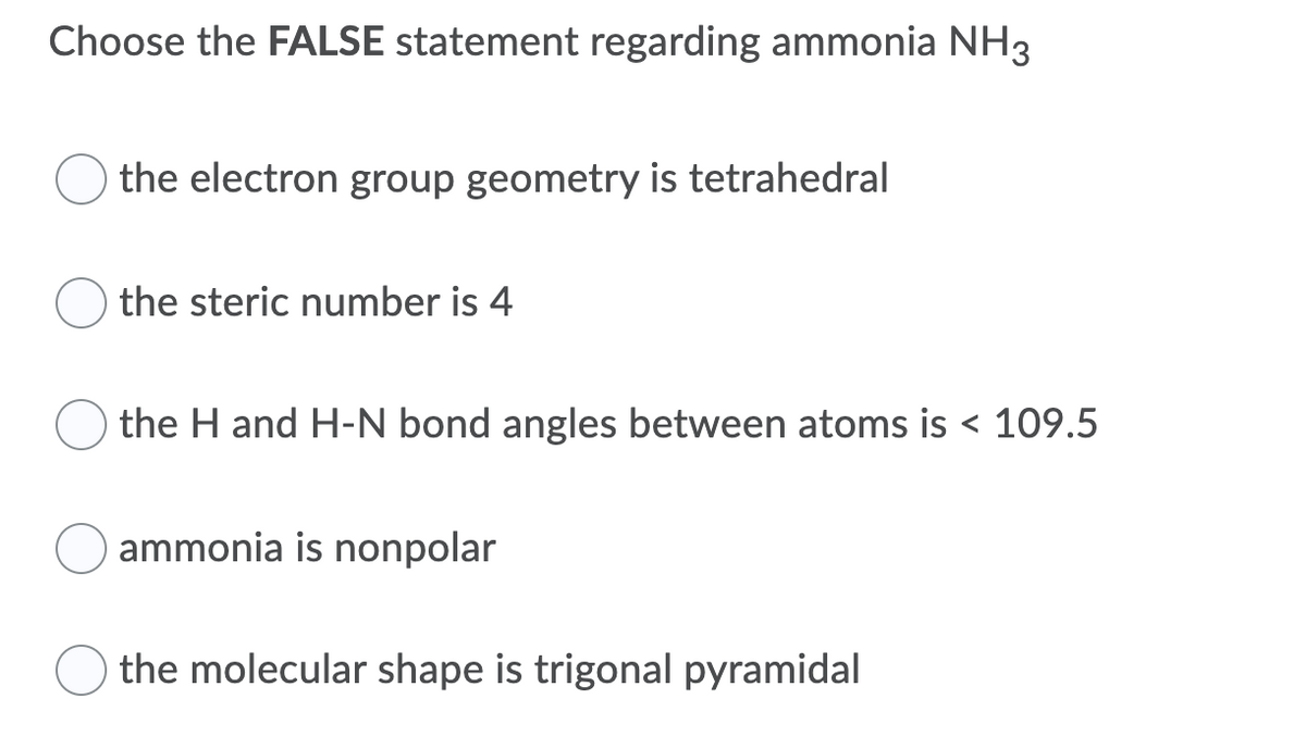 Choose the FALSE statement regarding ammonia NH3
the electron group geometry is tetrahedral
the steric number is 4
the H and H-N bond angles between atoms is < 109.5
ammonia is nonpolar
the molecular shape is trigonal pyramidal
