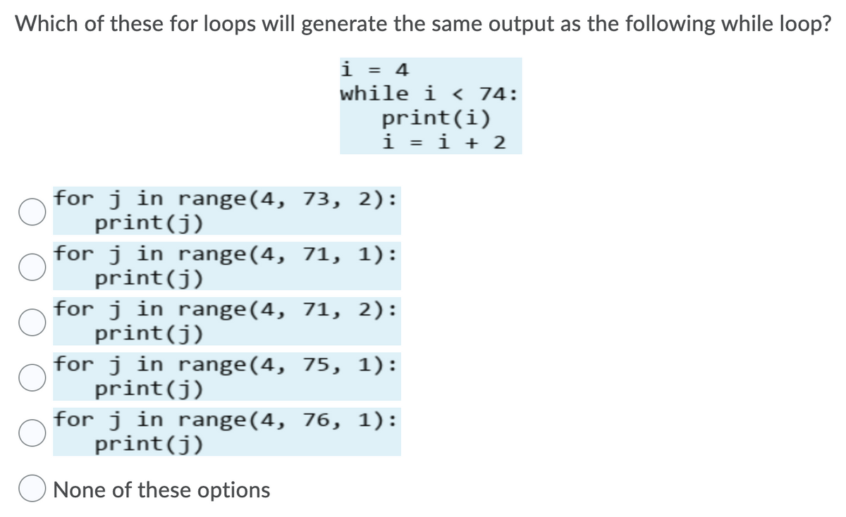 Which of these for loops will generate the same output as the following while loop?
i = 4
while i < 74:
print(i)
i = i + 2
for j in range(4, 73, 2):
print(j)
for j in range(4, 71, 1):
print(j)
for j in range(4, 71, 2):
print(j)
for j in range(4, 75, 1):
print(j)
for j in range(4, 76, 1):
print(j)
None of these options
