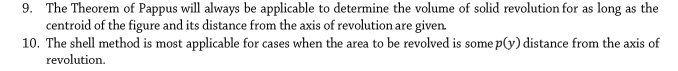 9. The Theorem of Pappus will always be applicable to determine the volume of solid revolution for as long as the
centroid of the figure and its distance from the axis of revolution are given.
10. The shell method is most applicable for cases when the area to be revolved is some p(y) distance from the axis of
revolution.
